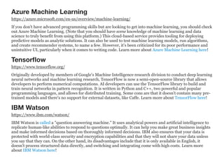 Azure Machine Learning
https://azure.microsoft.com/en-us/overview/machine-learning/
If you don't have advanced programming skills but are looking to get into machine learning, you should check
out Azure Machine Learning. (Note that you should have some knowledge of machine learning and data
science to truly benefit from using this platform.) This cloud-based service provides tooling for deploying
predictive models as analytic solutions. It can also be used to test machine learning models, run algorithms,
and create recommender systems, to name a few. However, it's been criticized for its poor performance and
unintuitive UI, particularly when it comes to writing code. Learn more about Azure Machine Learning here!
Tensorﬂow
https://www.tensorflow.org/
Originally developed by members of Google's Machine Intelligence research division to conduct deep learning
neural networks and machine learning research, TensorFlow is now a semi-open-source library that allows
developers to perform numerical computations. AI developers can use the TensorFlow library to build and
train neural networks in pattern recognition. It is written in Python and C++, two powerful and popular
programming languages, and allows for distributed training. Some cons are that it doesn't contain many pre-
trained models and there's no support for external datasets, like Caffe. Learn more about TensorFlow here!
IBM Watson
https://www.ibm.com/watson/
IBM Watson is called a "question answering machine." It uses analytical powers and artificial intelligence to
replicate human-like abilities to respond to questions optimally. It can help you make great business insights
and make informed decisions based on thoroughly informed decisions. IBM also ensures that your data is
protected with world-class security and encryption capabilities and that they will not share your data unless
you say that they can. On the other hand, its disadvantages include that it is only available in English, it
doesn't process structured data directly, and switching and integrating come with high costs. Learn more
about IBM Watson here!
 