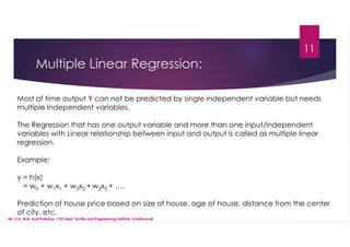 Multiple Linear Regression:
Most of time output Y can not be predicted by single independent variable but needs
multiple Independent variables.
The Regression that has one output variable and more than one input/independent
variables with Linear relationship between input and output is called as multiple linear
regression.
Example:
y = h(x)
= w0 + w1x1 + w2x2 + w3x3 + ….
Prediction of house price based on size of house, age of house, distance from the center
of city, etc.
11
Mr. U.A. Nuli, Asst.Professor, CSE dept, Textile and Engineering Institute, Ichalkaranji
 