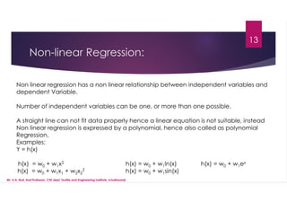 Non-linear Regression:
13
Non linear regression has a non linear relationship between independent variables and
dependent Variable.
Number of independent variables can be one, or more than one possible.
A straight line can not fit data properly hence a linear equation is not suitable, instead
Non linear regression is expressed by a polynomial, hence also called as polynomial
Regression.
Examples:
Y = h(x)
h(x) = w0 + w1x2 h(x) = w0 + w1ln(x) h(x) = w0 + w1ex
h(x) = w0 + w1x1 + w2x2
2 h(x) = w0 + w1sin(x)
Mr. U.A. Nuli, Asst.Professor, CSE dept, Textile and Engineering Institute, Ichalkaranji
 