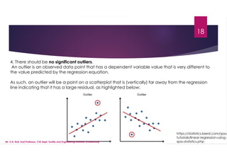 18
4. There should be no significant outliers.
An outlier is an observed data point that has a dependent variable value that is very different to
the value predicted by the regression equation.
As such, an outlier will be a point on a scatterplot that is (vertically) far away from the regression
line indicating that it has a large residual, as highlighted below:
https://statistics.laerd.com/spss-
tutorials/linear-regression-using-
spss-statistics.php
Mr. U.A. Nuli, Asst.Professor, CSE dept, Textile and Engineering Institute, Ichalkaranji
 