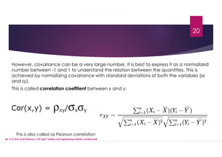20
However, covariance can be a very large number. It is best to express it as a normalized
number between -1 and 1 to understand the relation between the quantities. This is
achieved by normalizing covariance with standard deviations of both the variables (sx
and sy).
This is called correlation coeffiient between x and y.
This is also called as Pearson correlation
Mr. U.A. Nuli, Asst.Professor, CSE dept, Textile and Engineering Institute, Ichalkaranji
 