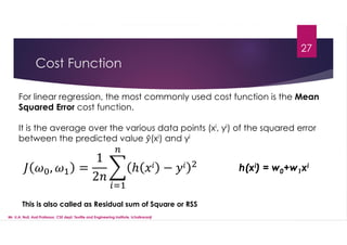 Cost Function
27
For linear regression, the most commonly used cost function is the Mean
Squared Error cost function.
It is the average over the various data points (xi, yi) of the squared error
between the predicted value (xi) and yi
, =
1
2
ℎ − h(xi) = w0+w1xi
This is also called as Residual sum of Square or RSS
Mr. U.A. Nuli, Asst.Professor, CSE dept, Textile and Engineering Institute, Ichalkaranji
 
