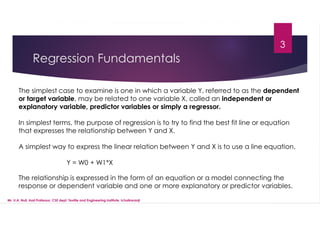 Regression Fundamentals
The simplest case to examine is one in which a variable Y, referred to as the dependent
or target variable, may be related to one variable X, called an independent or
explanatory variable, predictor variables or simply a regressor.
In simplest terms, the purpose of regression is to try to find the best fit line or equation
that expresses the relationship between Y and X.
A simplest way to express the linear relation between Y and X is to use a line equation.
Y = W0 + W1*X
The relationship is expressed in the form of an equation or a model connecting the
response or dependent variable and one or more explanatory or predictor variables.
3
Mr. U.A. Nuli, Asst.Professor, CSE dept, Textile and Engineering Institute, Ichalkaranji
 