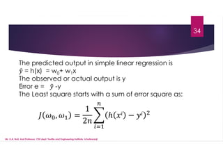 34
The predicted output in simple linear regression is
= h(x) = w0+ w1x
The observed or actual output is y
Error e = -y
The Least square starts with a sum of error square as:
Mr. U.A. Nuli, Asst.Professor, CSE dept, Textile and Engineering Institute, Ichalkaranji
, =
1
2
ℎ −
 