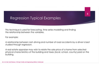 Regression Typical Examples
This technique is used for forecasting, time series modelling and finding
the relationship between the variables.
For example:
A relationship between rash driving and number of road accidents by a driver is best
studied through regression.
A real estate appraiser may wish to relate the sale price of a home from selected
physical characteristics of the building and taxes (local, school, county) paid on the
building.
4
Mr. U.A. Nuli, Asst.Professor, CSE dept, Textile and Engineering Institute, Ichalkaranji
 