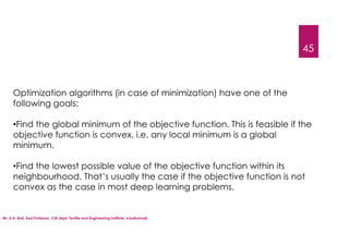 Mr. U.A. Nuli, Asst.Professor, CSE dept, Textile and Engineering Institute, Ichalkaranji
45
Optimization algorithms (in case of minimization) have one of the
following goals:
•Find the global minimum of the objective function. This is feasible if the
objective function is convex, i.e. any local minimum is a global
minimum.
•Find the lowest possible value of the objective function within its
neighbourhood. That’s usually the case if the objective function is not
convex as the case in most deep learning problems.
 