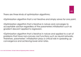 Mr. U.A. Nuli, Asst.Professor, CSE dept, Textile and Engineering Institute, Ichalkaranji
46
There are three kinds of optimization algorithms:
•Optimization algorithm that is not iterative and simply solves for one point.
•Optimization algorithm that is iterative in nature and converges to
acceptable solution regardless of the parameters initialization such as
gradient descent applied to regression.
•Optimization algorithm that is iterative in nature and applied to a set of
problems that have non-convex cost functions such as neural networks.
Therefore, parameters’ initialization plays a critical role in speeding up
convergence and achieving lower error rates.
 