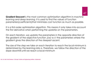 Mr. U.A. Nuli, Asst.Professor, CSE dept, Textile and Engineering Institute, Ichalkaranji
47
Gradient Descent is the most common optimization algorithm in machine
learning and deep learning. It is used to find the values of function
parameters(coefficients)that minimizes cost function as much as possible.
It is a first-order optimization algorithm. This means it only takes into account
the first derivative when performing the updates on the parameters.
On each iteration, we update the parameters in the opposite direction of
the gradient of the objective function J(w) w.r.t the parameters where the
gradient gives the direction of the steepest ascent.
The size of the step we take on each iteration to reach the local minimum is
determined by the learning rate α. Therefore, we follow the direction of the
slope downhill until we reach a local minimum
 