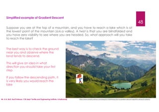 Mr. U.A. Nuli, Asst.Professor, CSE dept, Textile and Engineering Institute, Ichalkaranji
48
Simplified example of Gradient Descent
Suppose you are at the top of a mountain, and you have to reach a lake which is at
the lowest point of the mountain (a.k.a valley). A twist is that you are blindfolded and
you have zero visibility to see where you are headed. So, what approach will you take
to reach the lake?
The best way is to check the ground
near you and observe where the
land tends to descend.
This will give an idea in what
direction you should take your first
step.
If you follow the descending path, it
is very likely you would reach the
lake
https://www.analyticsvidhya.com/blog/2017/03/introduction-to-gradient-descent-algorithm-along-its-variants/
 