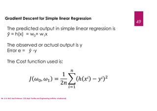 Mr. U.A. Nuli, Asst.Professor, CSE dept, Textile and Engineering Institute, Ichalkaranji
49
Gradient Descent for Simple linear Regression
The predicted output in simple linear regression is
= h(x) = w0+ w1x
The observed or actual output is y
Error e = -y
The Cost function used is:
, =
1
2
ℎ −
 