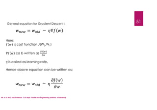 Mr. U.A. Nuli, Asst.Professor, CSE dept, Textile and Engineering Institute, Ichalkaranji
51
General equation for Gradient Descent :
= − ∇
Here:
is cost function J(W0,W1)
∇ ca b written as
is called as learning rate.
Hence above equation can be written as:
= −
 