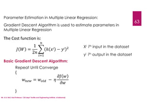 Mr. U.A. Nuli, Asst.Professor, CSE dept, Textile and Engineering Institute, Ichalkaranji
63
Parameter Estimation in Multiple Linear Regression:
Gradient Descent Algorithm is used to estimate parameters in
Multiple Linear Regression
Basic Gradient Descent Algorithm:
Repeat Until Converge
{
}
= −
The Cost function is:
=
1
2
ℎ −
Xi ith input in the dataset
yi ith output in the dataset
 