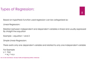 Mr. U.A. Nuli, Asst.Professor, CSE dept, Textile and Engineering Institute, Ichalkaranji
8
Based on hypothesis function used regression can be categorized as:
Linear Regression:
Relation between independent and dependent variables is linear and usually expressed
By straight line equation
Example – equation 1 and 2
Simple Linear Regression:
There exists only one dependent variable and related to only one independent variable
For Example
y = h(x)
= w0 + w1x
Types of Regression:
 