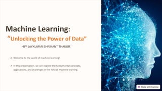 Machine Learning:
“Unlocking the Power of Data”
 Welcome to the world of machine learning!
 In this presentation, we will explore the fundamental concepts,
applications, and challenges in the field of machine learning.
~BY JAYKUMAR SHRIKANT THAKUR
 