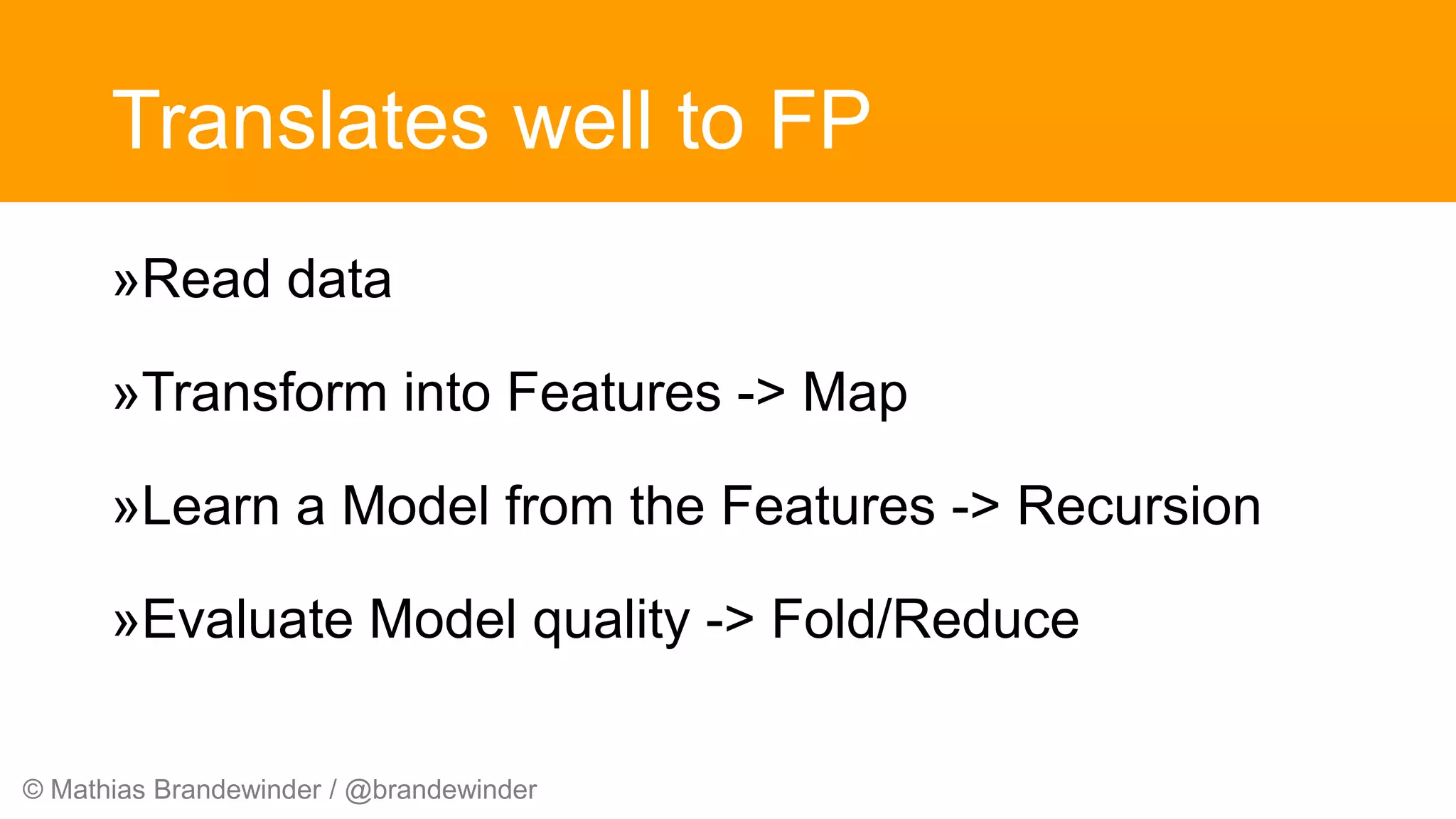 © Mathias Brandewinder / @brandewinder
Translates well to FP
»Read data
»Transform into Features -> Map
»Learn a Model from the Features -> Recursion
»Evaluate Model quality -> Fold/Reduce
 