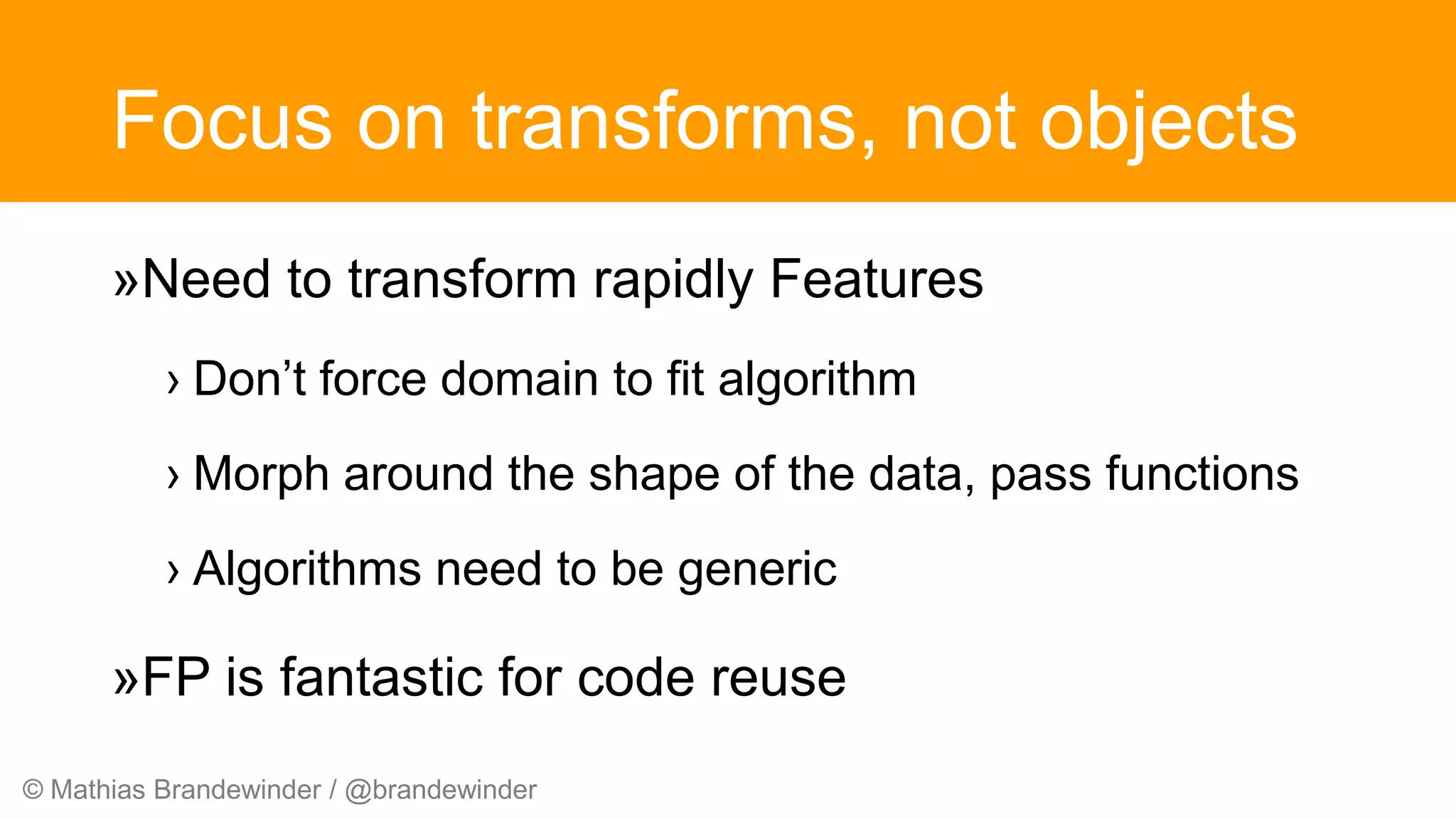 © Mathias Brandewinder / @brandewinder
Focus on transforms, not objects
»Need to transform rapidly Features
› Don’t force domain to fit algorithm
› Morph around the shape of the data, pass functions
› Algorithms need to be generic
»FP is fantastic for code reuse
 