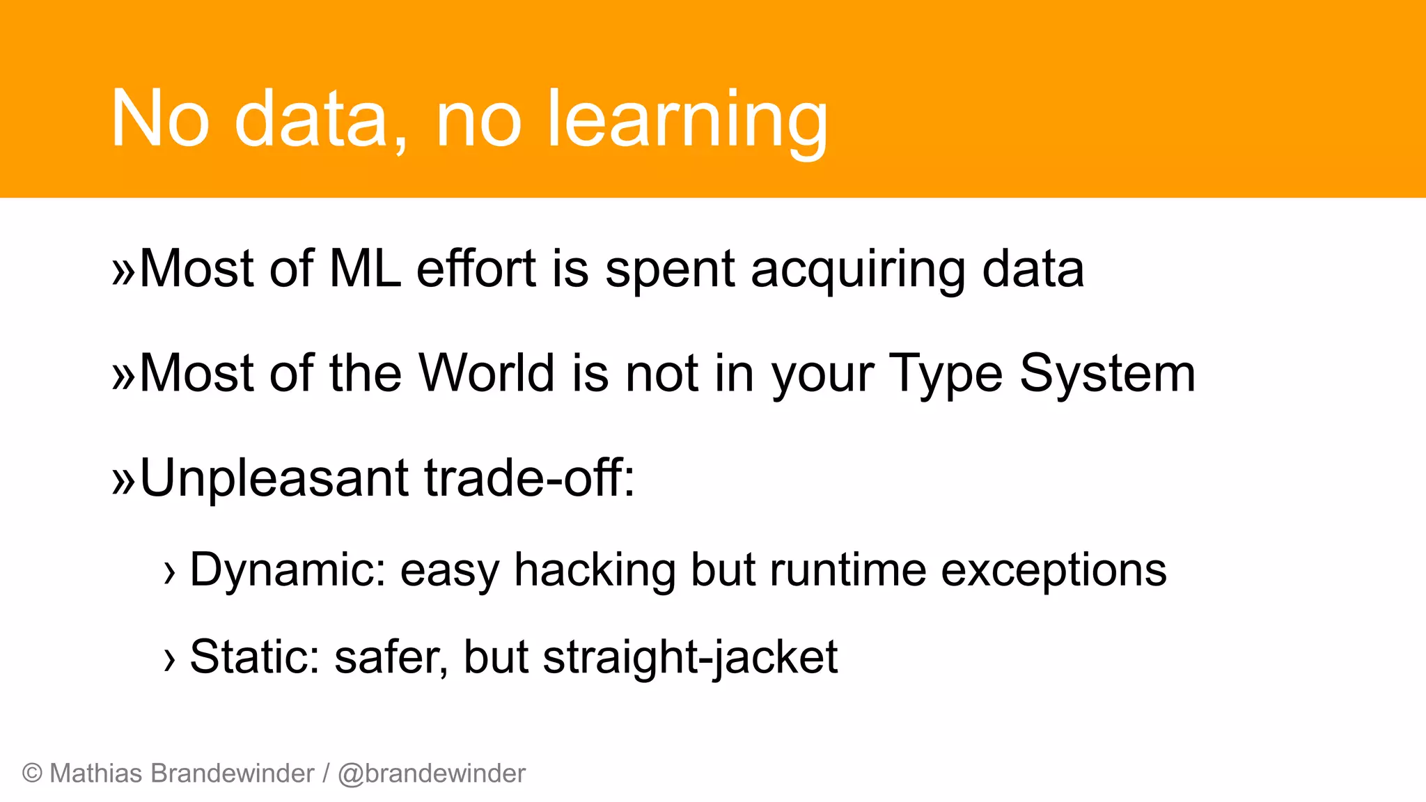 © Mathias Brandewinder / @brandewinder
No data, no learning
»Most of ML effort is spent acquiring data
»Most of the World is not in your Type System
»Unpleasant trade-off:
› Dynamic: easy hacking but runtime exceptions
› Static: safer, but straight-jacket
 