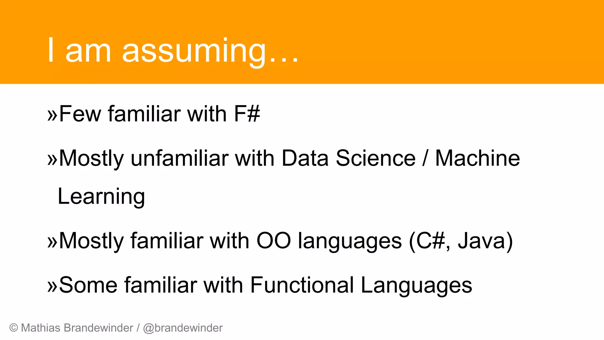 © Mathias Brandewinder / @brandewinder
I am assuming…
»Few familiar with F#
»Mostly unfamiliar with Data Science / Machine
Learning
»Mostly familiar with OO languages (C#, Java)
»Some familiar with Functional Languages
 
