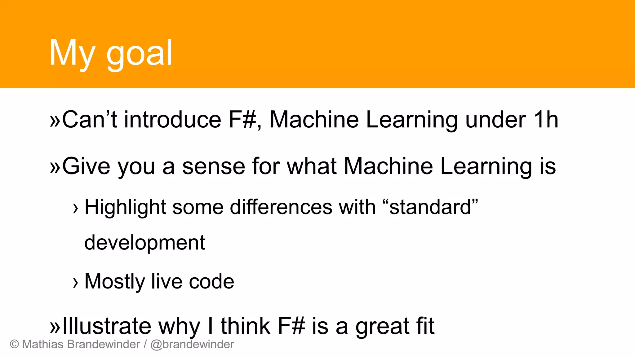 © Mathias Brandewinder / @brandewinder
My goal
»Can’t introduce F#, Machine Learning under 1h
»Give you a sense for what Machine Learning is
› Highlight some differences with “standard”
development
› Mostly live code
»Illustrate why I think F# is a great fit
 