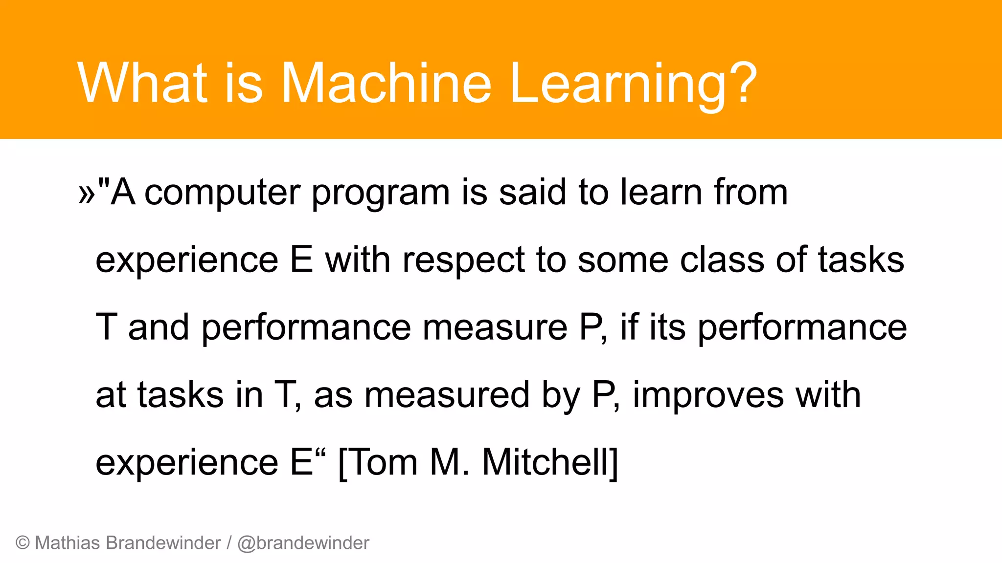 © Mathias Brandewinder / @brandewinder
What is Machine Learning?
»"A computer program is said to learn from
experience E with respect to some class of tasks
T and performance measure P, if its performance
at tasks in T, as measured by P, improves with
experience E“ [Tom M. Mitchell]
 