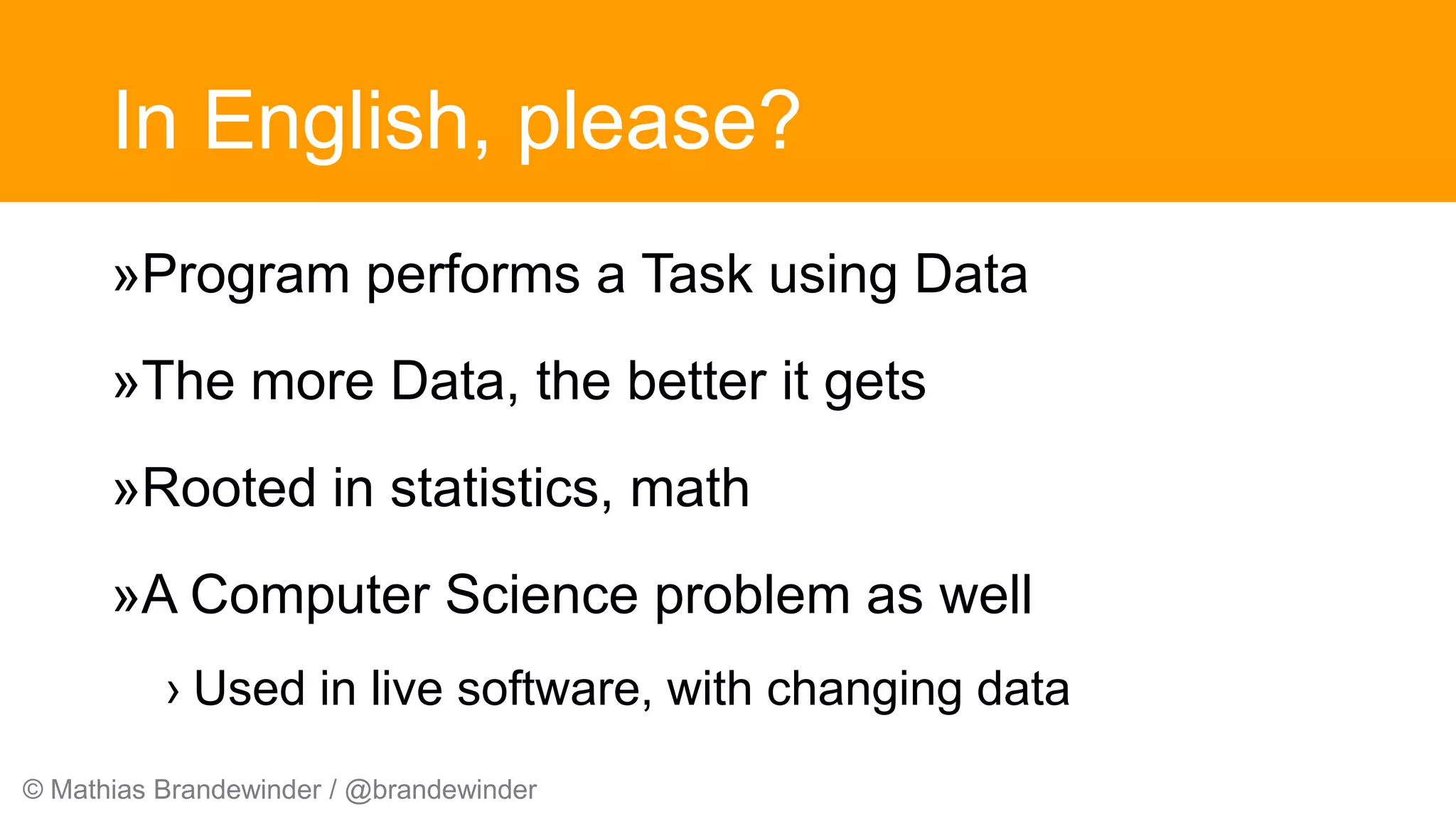 © Mathias Brandewinder / @brandewinder
In English, please?
»Program performs a Task using Data
»The more Data, the better it gets
»Rooted in statistics, math
»A Computer Science problem as well
› Used in live software, with changing data
 