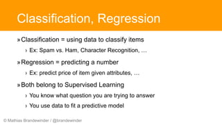 © Mathias Brandewinder / @brandewinder
Classification, Regression
»Classification = using data to classify items
› Ex: Spam vs. Ham, Character Recognition, …
»Regression = predicting a number
› Ex: predict price of item given attributes, …
»Both belong to Supervised Learning
› You know what question you are trying to answer
› You use data to fit a predictive model
 