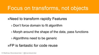 © Mathias Brandewinder / @brandewinder
Focus on transforms, not objects
»Need to transform rapidly Features
› Don’t force domain to fit algorithm
› Morph around the shape of the data, pass functions
› Algorithms need to be generic
»FP is fantastic for code reuse
 