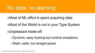 © Mathias Brandewinder / @brandewinder
No data, no learning
»Most of ML effort is spent acquiring data
»Most of the World is not in your Type System
»Unpleasant trade-off:
› Dynamic: easy hacking but runtime exceptions
› Static: safer, but straight-jacket
 