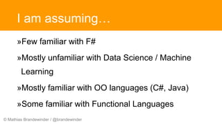 © Mathias Brandewinder / @brandewinder
I am assuming…
»Few familiar with F#
»Mostly unfamiliar with Data Science / Machine
Learning
»Mostly familiar with OO languages (C#, Java)
»Some familiar with Functional Languages
 