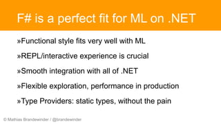 © Mathias Brandewinder / @brandewinder
F# is a perfect fit for ML on .NET
»Functional style fits very well with ML
»REPL/interactive experience is crucial
»Smooth integration with all of .NET
»Flexible exploration, performance in production
»Type Providers: static types, without the pain
 
