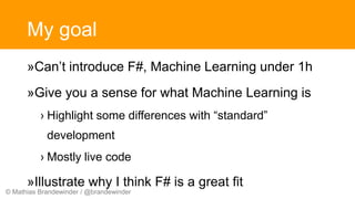 © Mathias Brandewinder / @brandewinder
My goal
»Can’t introduce F#, Machine Learning under 1h
»Give you a sense for what Machine Learning is
› Highlight some differences with “standard”
development
› Mostly live code
»Illustrate why I think F# is a great fit
 