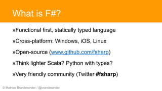 © Mathias Brandewinder / @brandewinder
What is F#?
»Functional first, statically typed language
»Cross-platform: Windows, iOS, Linux
»Open-source (www.github.com/fsharp)
»Think lighter Scala? Python with types?
»Very friendly community (Twitter #fsharp)
 