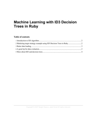 Machine Learning with ID3 Decision
Trees in Ruby

Table of contents
 1 Introduction to ID3 algorithm............................................................................................ 2
 2 Marketing target strategy example using ID3 Decision Trees in Ruby.............................2
 3 Better data loading............................................................................................................. 3
 4 A good tip for data evaluation............................................................................................3
 5 More about ID3 and decision trees.................................................................................... 4




                     Copyright © 2007 Sergio Fierens, Jade Ferret All rights reserved.
 