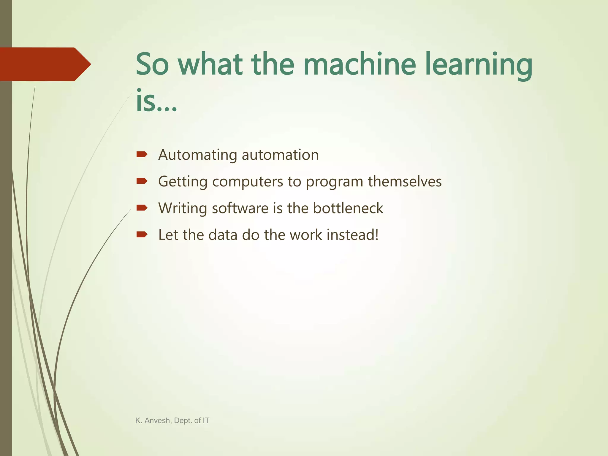 So what the machine learning is…  Automating automation  Getting computers to program themselves  Writing software is the bottleneck  Let the data do the work instead! K. Anvesh, Dept. of IT 