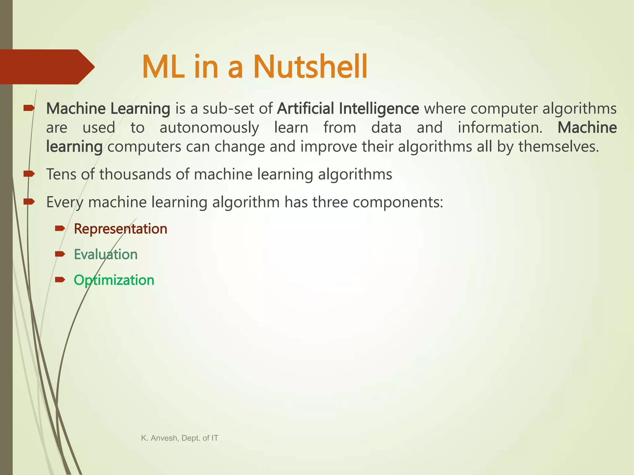 ML in a Nutshell  Machine Learning is a sub-set of Artificial Intelligence where computer algorithms are used to autonomously learn from data and information. Machine learning computers can change and improve their algorithms all by themselves.  Tens of thousands of machine learning algorithms  Every machine learning algorithm has three components:  Representation  Evaluation  Optimization K. Anvesh, Dept. of IT 