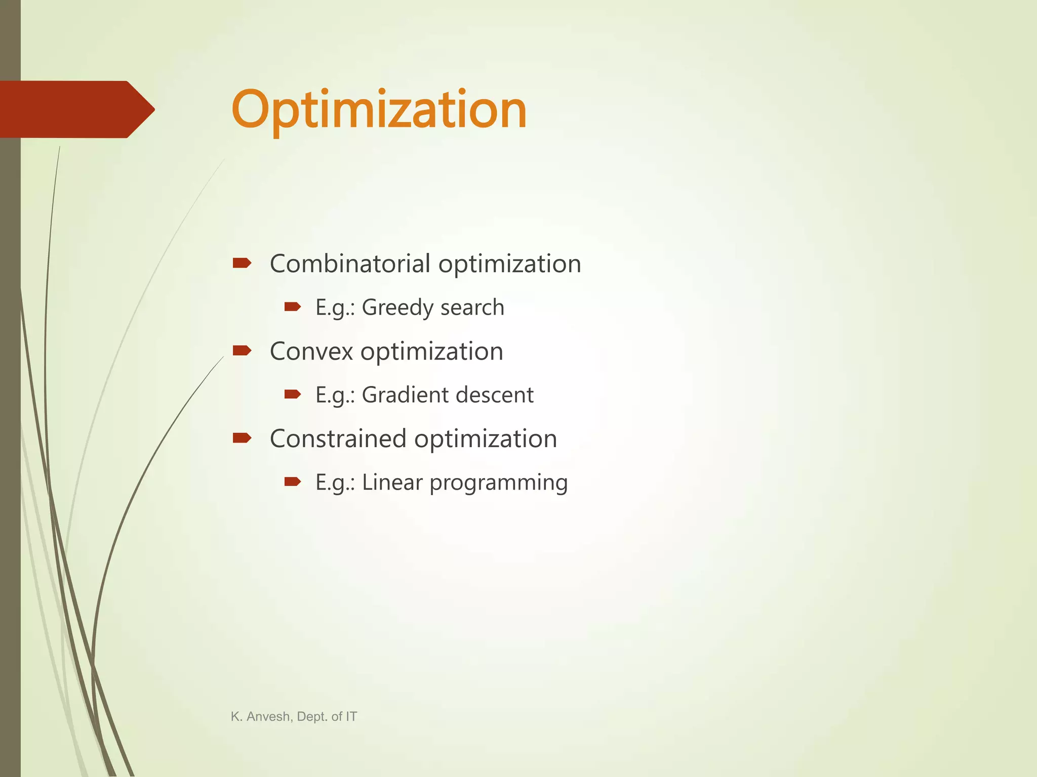 Optimization  Combinatorial optimization  E.g.: Greedy search  Convex optimization  E.g.: Gradient descent  Constrained optimization  E.g.: Linear programming K. Anvesh, Dept. of IT 