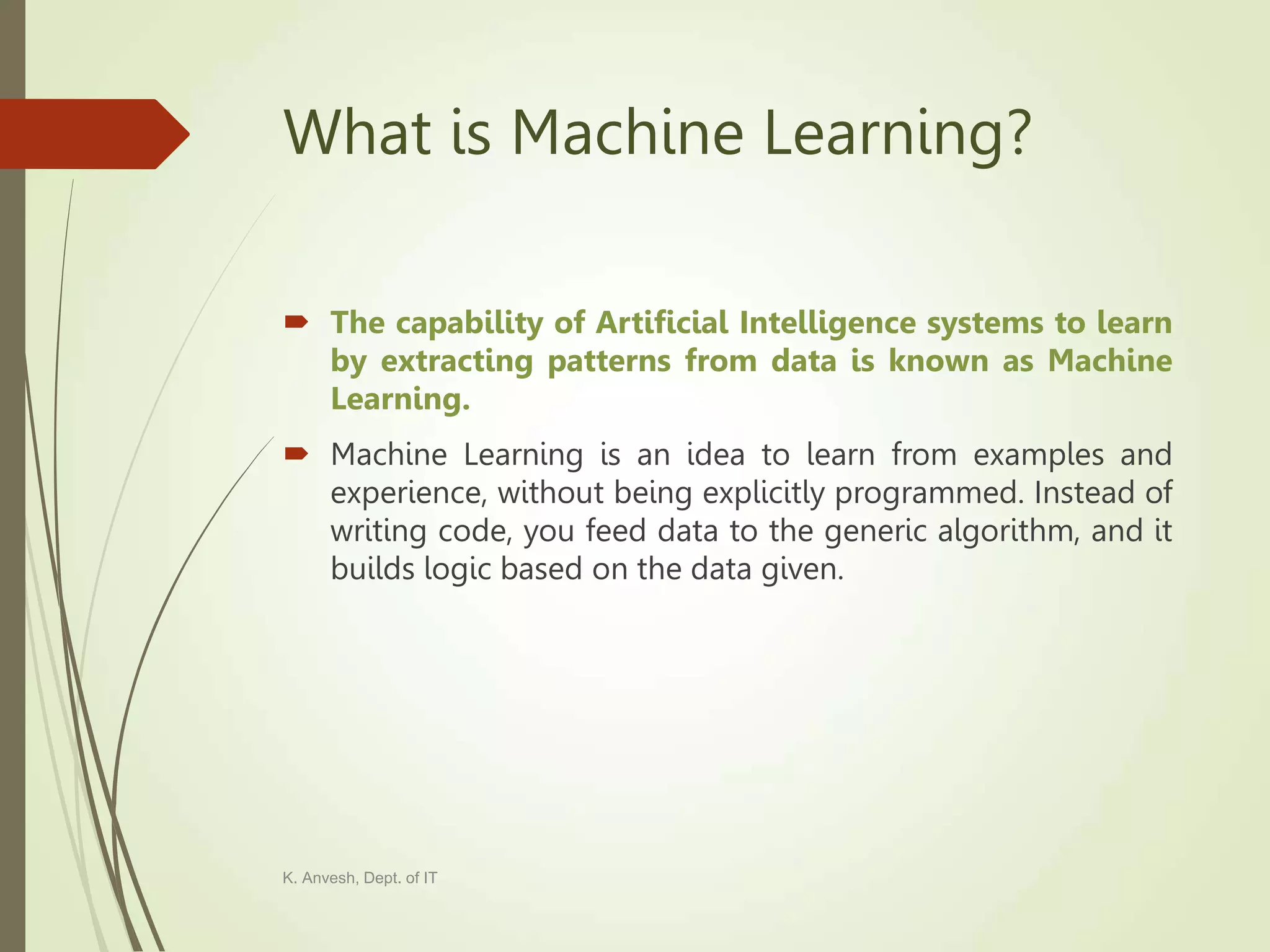 What is Machine Learning?  The capability of Artificial Intelligence systems to learn by extracting patterns from data is known as Machine Learning.  Machine Learning is an idea to learn from examples and experience, without being explicitly programmed. Instead of writing code, you feed data to the generic algorithm, and it builds logic based on the data given. K. Anvesh, Dept. of IT 