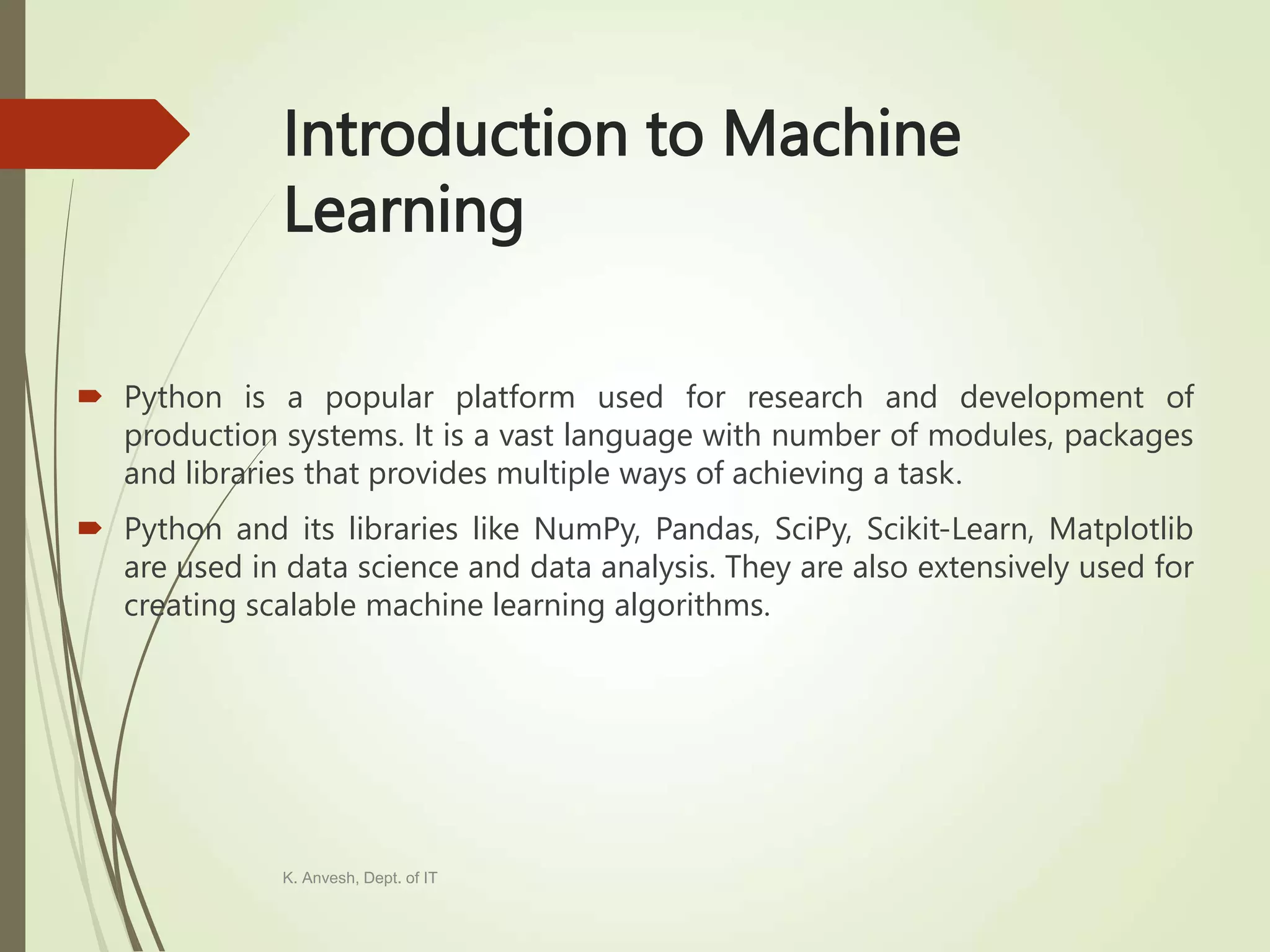 Introduction to Machine Learning  Python is a popular platform used for research and development of production systems. It is a vast language with number of modules, packages and libraries that provides multiple ways of achieving a task.  Python and its libraries like NumPy, Pandas, SciPy, Scikit-Learn, Matplotlib are used in data science and data analysis. They are also extensively used for creating scalable machine learning algorithms. K. Anvesh, Dept. of IT 