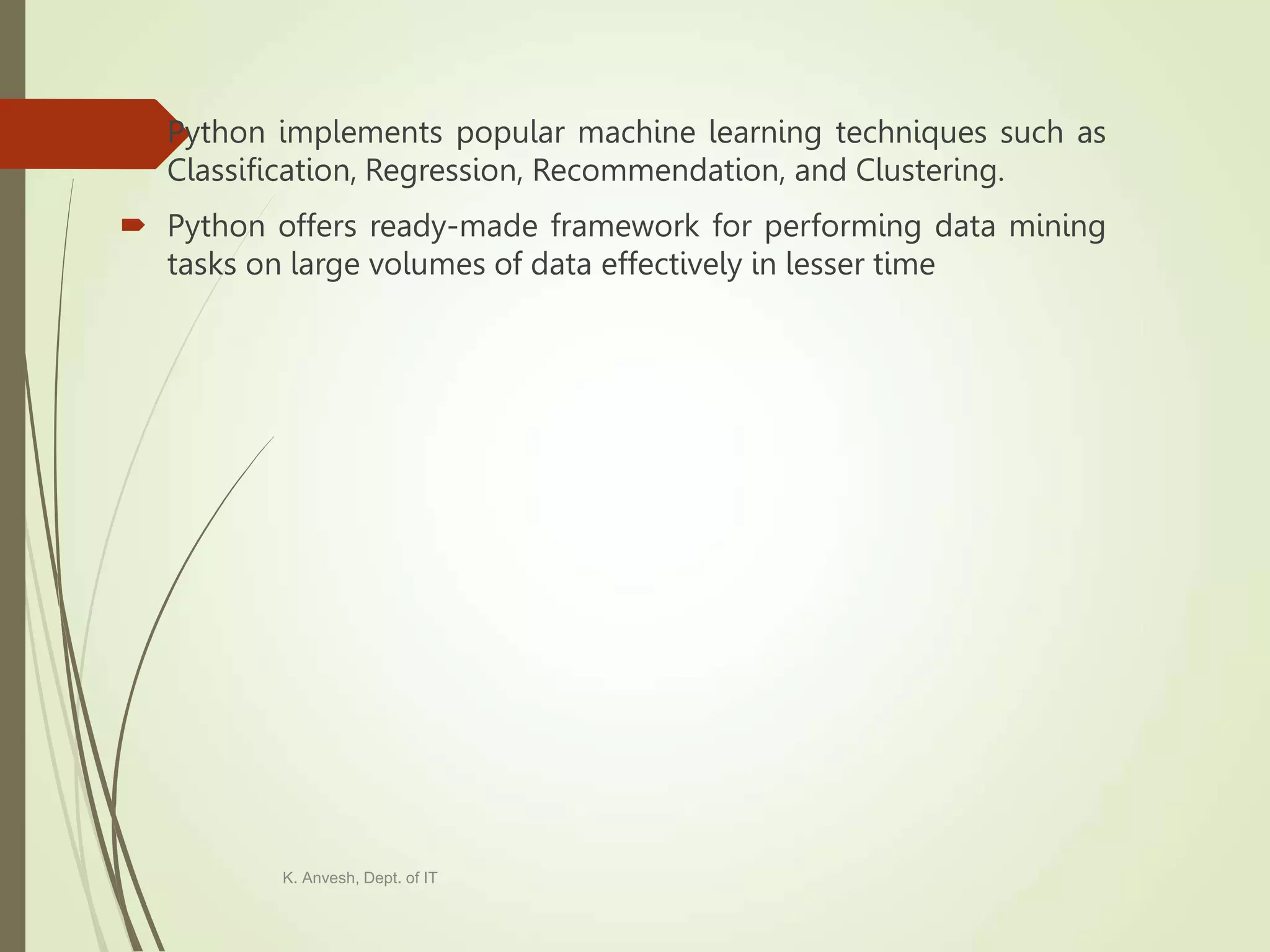  Python implements popular machine learning techniques such as Classification, Regression, Recommendation, and Clustering.  Python offers ready-made framework for performing data mining tasks on large volumes of data effectively in lesser time K. Anvesh, Dept. of IT 