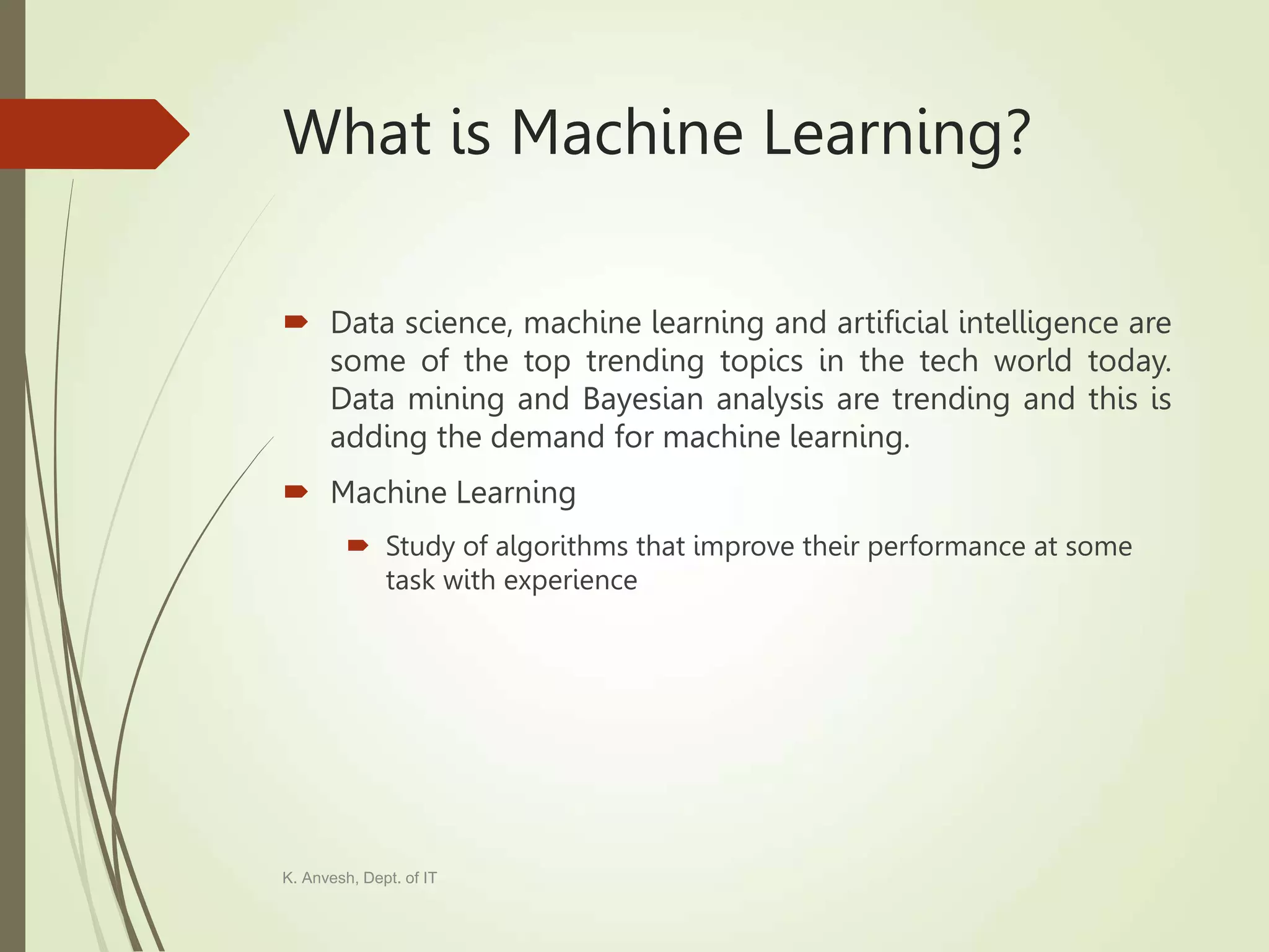 What is Machine Learning?  Data science, machine learning and artificial intelligence are some of the top trending topics in the tech world today. Data mining and Bayesian analysis are trending and this is adding the demand for machine learning.  Machine Learning  Study of algorithms that improve their performance at some task with experience K. Anvesh, Dept. of IT 