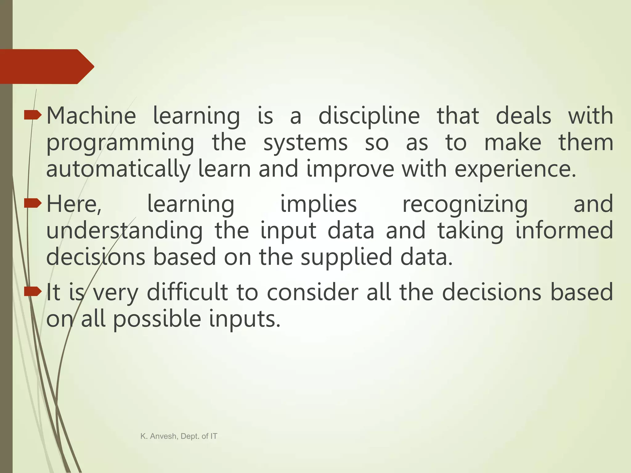 Machine learning is a discipline that deals with programming the systems so as to make them automatically learn and improve with experience. Here, learning implies recognizing and understanding the input data and taking informed decisions based on the supplied data. It is very difficult to consider all the decisions based on all possible inputs. K. Anvesh, Dept. of IT 