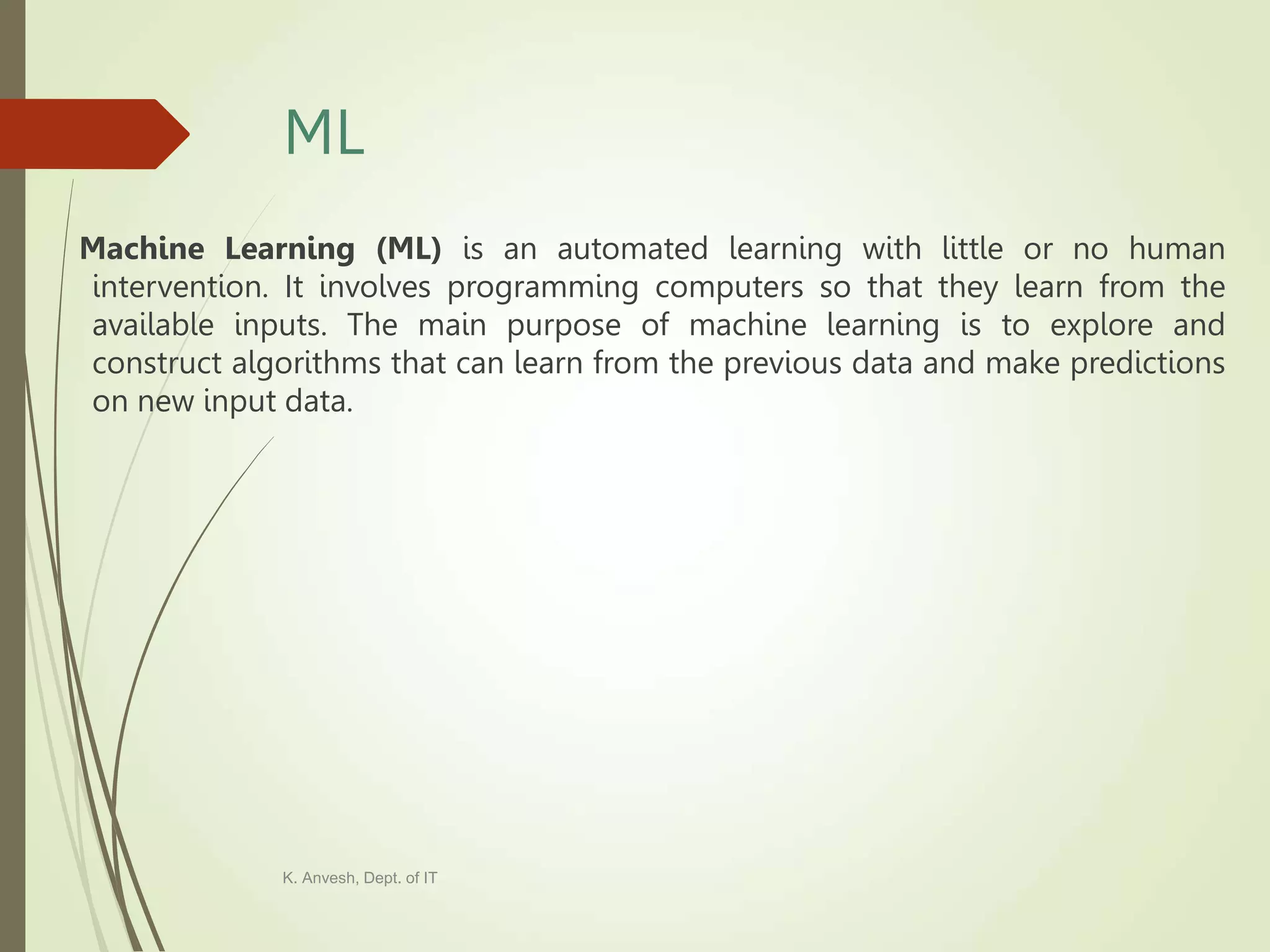 ML Machine Learning (ML) is an automated learning with little or no human intervention. It involves programming computers so that they learn from the available inputs. The main purpose of machine learning is to explore and construct algorithms that can learn from the previous data and make predictions on new input data. K. Anvesh, Dept. of IT 
