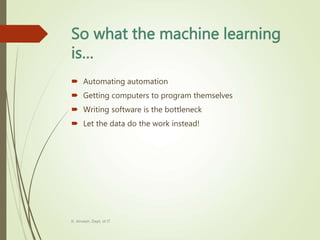 So what the machine learning
is…
 Automating automation
 Getting computers to program themselves
 Writing software is the bottleneck
 Let the data do the work instead!
K. Anvesh, Dept. of IT
 