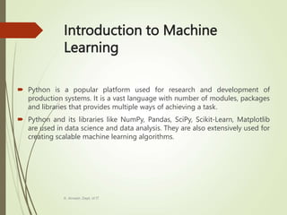 Introduction to Machine
Learning
 Python is a popular platform used for research and development of
production systems. It is a vast language with number of modules, packages
and libraries that provides multiple ways of achieving a task.
 Python and its libraries like NumPy, Pandas, SciPy, Scikit-Learn, Matplotlib
are used in data science and data analysis. They are also extensively used for
creating scalable machine learning algorithms.
K. Anvesh, Dept. of IT
 