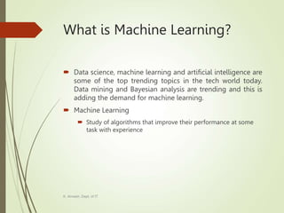 What is Machine Learning?
 Data science, machine learning and artificial intelligence are
some of the top trending topics in the tech world today.
Data mining and Bayesian analysis are trending and this is
adding the demand for machine learning.
 Machine Learning
 Study of algorithms that improve their performance at some
task with experience
K. Anvesh, Dept. of IT
 