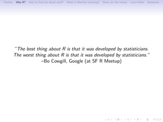 Outline    Why R?   How to ﬁnd out about stuﬀ?   What is Machine Learning?   Show me the money   Learn More   Questions




          ”The best thing about R is that it was developed by statisticians.
          The worst thing about R is that it was developed by statisticians.”
                       –Bo Cowgill, Google (at SF R Meetup)
 