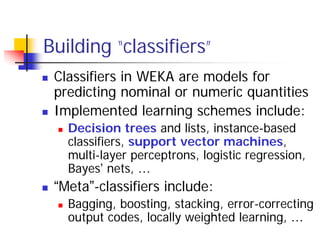 Building “classifiers”
 Classifiers in WEKA are models for
 predicting nominal or numeric quantities
 Implemented learning schemes include:
   Decision trees and lists, instance-based
   classifiers, support vector machines,
   multi-layer perceptrons, logistic regression,
   Bayes’ nets, …
 “Meta”-classifiers include:
   Bagging, boosting, stacking, error-correcting
   output codes, locally weighted learning, …
 