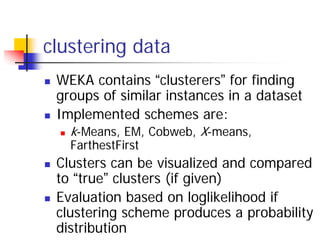 clustering data
 WEKA contains “clusterers” for finding
 groups of similar instances in a dataset
 Implemented schemes are:
   k-Means, EM, Cobweb, X-means,
   FarthestFirst
 Clusters can be visualized and compared
 to “true” clusters (if given)
 Evaluation based on loglikelihood if
 clustering scheme produces a probability
 distribution
 