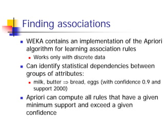 Finding associations
WEKA contains an implementation of the Apriori
algorithm for learning association rules
  Works only with discrete data
Can identify statistical dependencies between
groups of attributes:
  milk, butter ⇒ bread, eggs (with confidence 0.9 and
  support 2000)
Apriori can compute all rules that have a given
minimum support and exceed a given
confidence
 