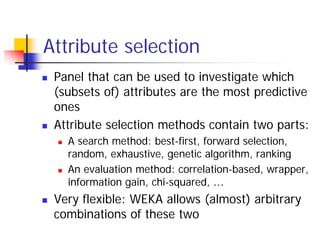 Attribute selection
 Panel that can be used to investigate which
 (subsets of) attributes are the most predictive
 ones
 Attribute selection methods contain two parts:
   A search method: best-first, forward selection,
   random, exhaustive, genetic algorithm, ranking
   An evaluation method: correlation-based, wrapper,
   information gain, chi-squared, …
 Very flexible: WEKA allows (almost) arbitrary
 combinations of these two
 